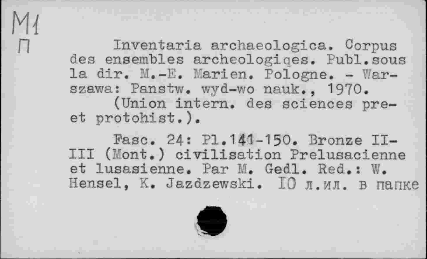 ﻿Inventaria archaeologica. Corpus des ensembles archeologiqes. Publ.sous la dir. M.-E. Marien. Pologne. - Warszawa: Panstw. wyd-wo nauk., 1970.
(Union intern, des sciences pre-et protohist.).
Ease. 24: Pl.141-150. Bronze II-III (Mont.) civilisation Prelusacienne et lusasienne. Par M. Gedl. Red.: W. Hensel, K. Jazdzewski. 10 л.ил. в папке